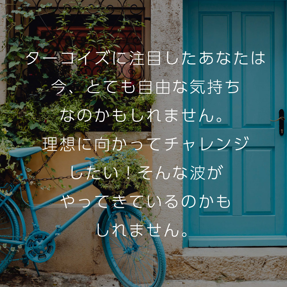 ターコイズに注目したあなたは今、とても自由な気持ちなのかもしれません。理想に向かってチャレンジしたい！そんな波がやってきているのかもしれません。