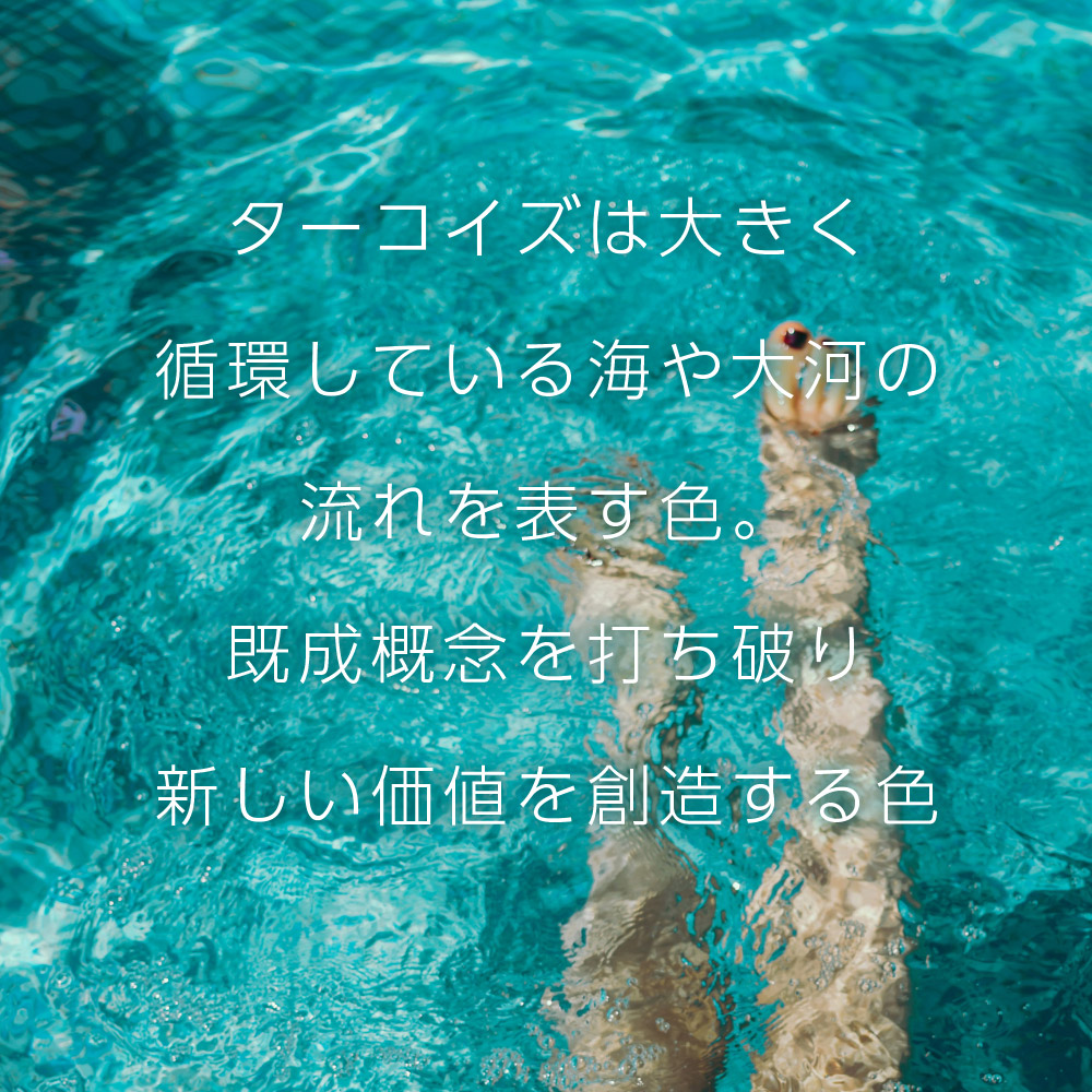 ターコイズは大きく循環している海や大河の流れを表す色。既成概念を打ち破り新しい価値を創造する色