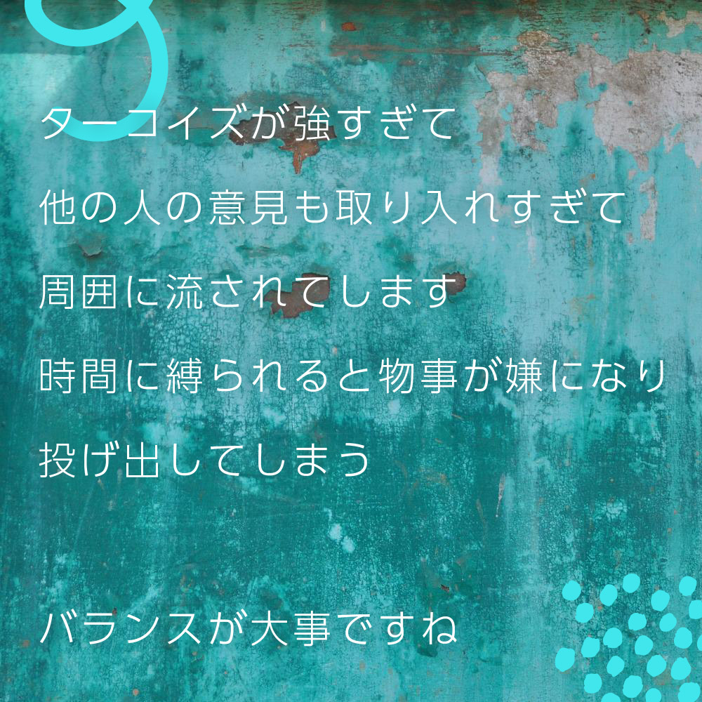 ターコイズが強すぎて他の人の意見も取り入れすぎて周囲に流されてします時間に縛られると物事が嫌になり投げ出してしまう。バランスが大事ですね