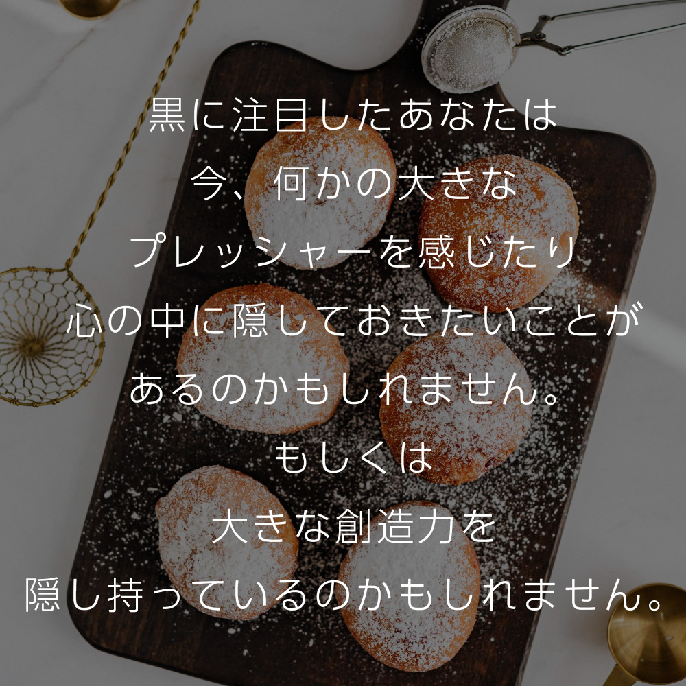 黒に注目したあなたは今、何かの大きなプレッシャーを感じたり心の中に隠しておきたいことがあるのかもしれません。もしくは大きな創造力を隠し持っているのかもしれません。