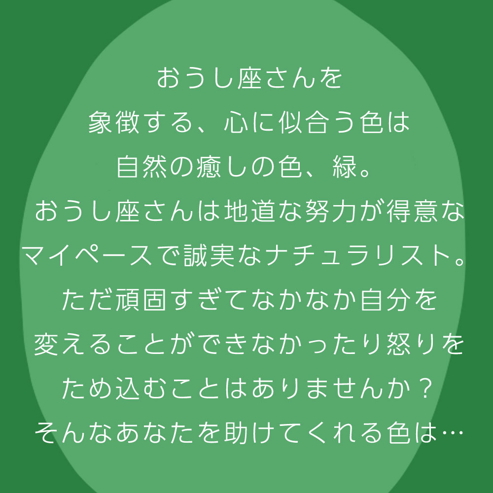 おうし座さんを 象徴する、心に似合う色は 自然の癒しの色、緑。 おうし座さんは地道な努力が得意な マイペースで誠実なナチュラリスト。 ただ頑固すぎてなかなか自分を 変えることができなかったり怒りを ため込むことはありませんか？ そんなあなたを助けてくれる色は…