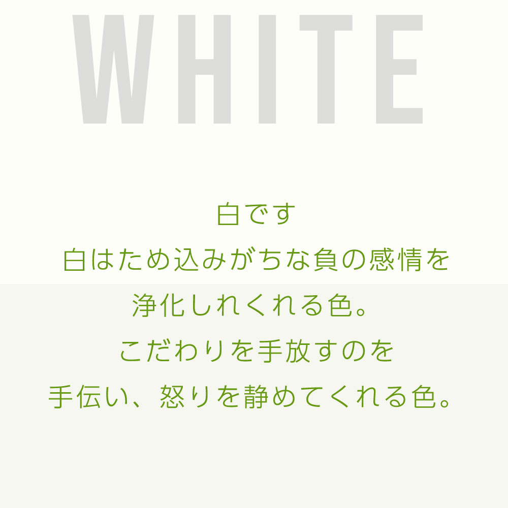 白です 白はため込みがちな負の感情を 浄化しれくれる色。 こだわりを手放すのを 手伝い、怒りを静めてくれる色。